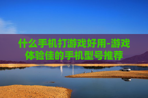 什么手机打游戏好用-游戏体验佳的手机型号推荐 什么手机打游戏好用-游戏体验佳的手机型号推荐