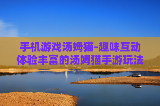 手机游戏汤姆猫-趣味互动体验丰富的汤姆猫手游玩法