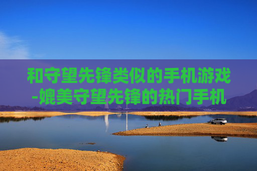和守望先锋类似的手机游戏-媲美守望先锋的热门手机射击游戏推荐