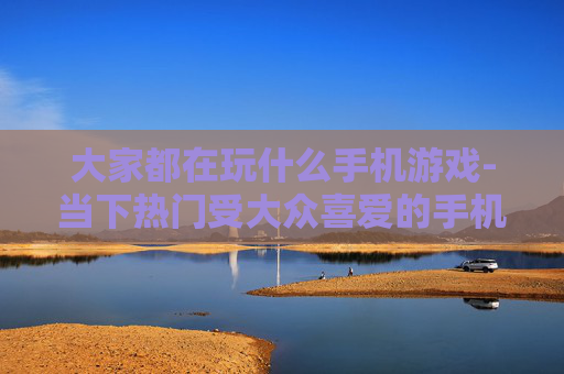 大家都在玩什么手机游戏-当下热门受大众喜爱的手机游戏盘点
