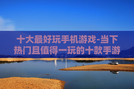 十大最好玩手机游戏-当下热门且值得一玩的十款手游推荐