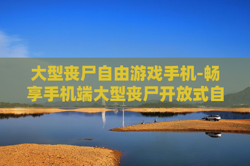 大型丧尸自由游戏手机-畅享手机端大型丧尸开放式自由玩法