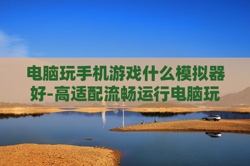 电脑玩手机游戏什么模拟器好-高适配流畅运行电脑玩手游模拟器推荐