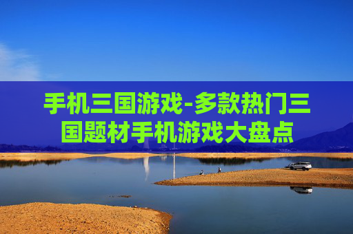 手机三国游戏-多款热门三国题材手机游戏大盘点