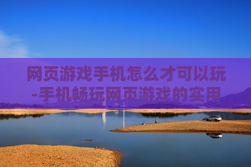 网页游戏手机怎么才可以玩-手机畅玩网页游戏的实用方法揭秘