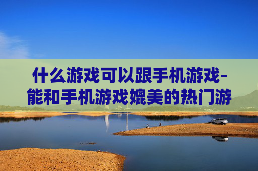 什么游戏可以跟手机游戏-能和手机游戏媲美的热门游戏推荐