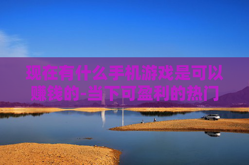 现在有什么手机游戏是可以赚钱的-当下可盈利的热门手机游戏大盘点