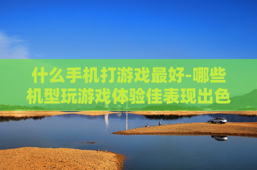 什么手机打游戏最好-哪些机型玩游戏体验佳表现出色
