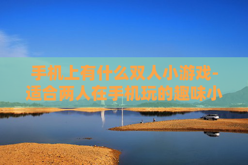 手机上有什么双人小游戏-适合两人在手机玩的趣味小游戏推荐