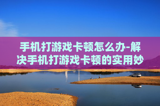 手机打游戏卡顿怎么办-解决手机打游戏卡顿的实用妙招