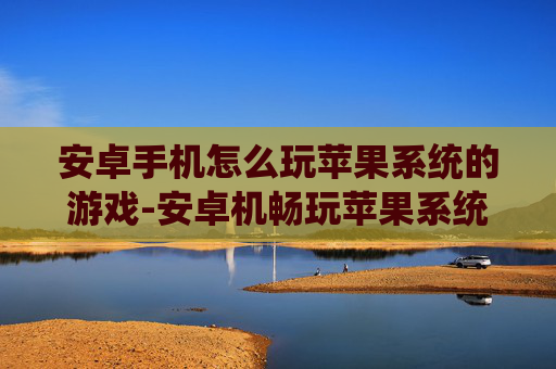 安卓手机怎么玩苹果系统的游戏-安卓机畅玩苹果系统游戏的实用方法