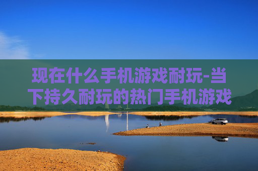 现在什么手机游戏耐玩-当下持久耐玩的热门手机游戏推荐 现在什么手机游戏耐玩-当下持久耐玩的热门手机游戏推荐