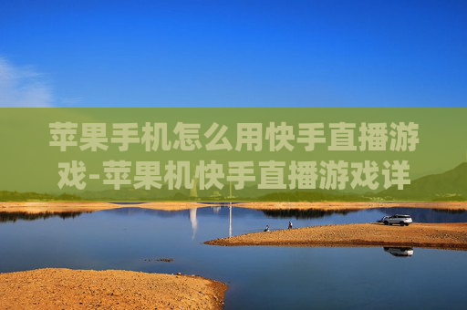苹果手机怎么用快手直播游戏-苹果机快手直播游戏详细操作指南