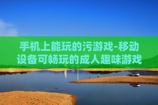 手机上能玩的污游戏-移动设备可畅玩的成人趣味游戏
