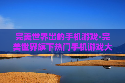 完美世界出的手机游戏-完美世界旗下热门手机游戏大盘点