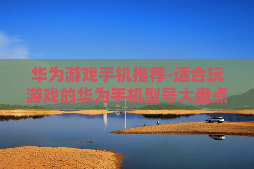 华为游戏手机推荐-适合玩游戏的华为手机型号大盘点