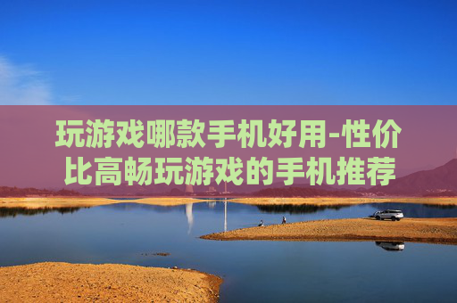 玩游戏哪款手机好用-性价比高畅玩游戏的手机推荐