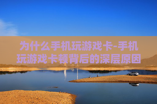 为什么手机玩游戏卡-手机玩游戏卡顿背后的深层原因