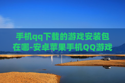 手机qq下载的游戏安装包在哪-安卓苹果手机QQ游戏安装包存储位置