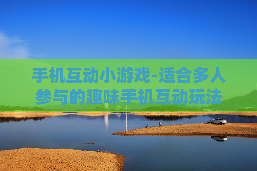 手机互动小游戏-适合多人参与的趣味手机互动玩法