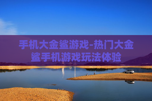 手机大金鲨游戏-热门大金鲨手机游戏玩法体验