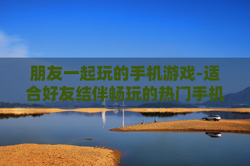 朋友一起玩的手机游戏-适合好友结伴畅玩的热门手机游戏
