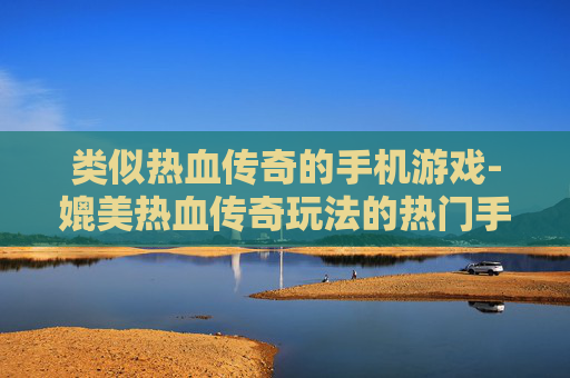 类似热血传奇的手机游戏-媲美热血传奇玩法的热门手游推荐