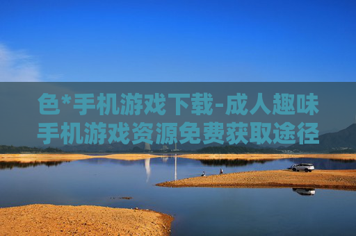 色*手机游戏下载-成人趣味手机游戏资源免费获取途径 色*手机游戏下载-成人趣味手机游戏资源免费获取途径