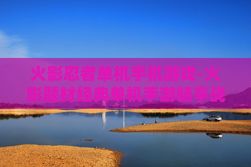 火影忍者单机手机游戏-火影题材经典单机手游畅享战斗乐趣