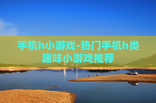 手机h小游戏-热门手机h类趣味小游戏推荐