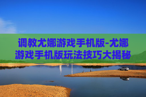 调教尤娜游戏手机版-尤娜游戏手机版玩法技巧大揭秘 调教尤娜游戏手机版-尤娜游戏手机版玩法技巧大揭秘