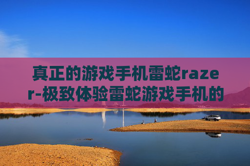 真正的游戏手机雷蛇razer-极致体验雷蛇游戏手机的独特魅力