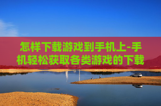怎样下载游戏到手机上-手机轻松获取各类游戏的下载方法
