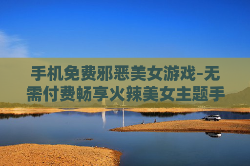 手机免费邪恶美女游戏-无需付费畅享火辣美女主题手机游戏