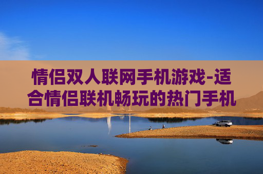 情侣双人联网手机游戏-适合情侣联机畅玩的热门手机游戏