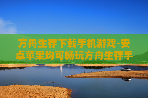 方舟生存下载手机游戏-安卓苹果均可畅玩方舟生存手游