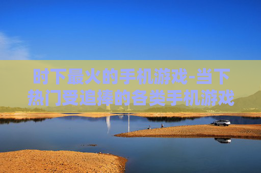 时下最火的手机游戏-当下热门受追捧的各类手机游戏