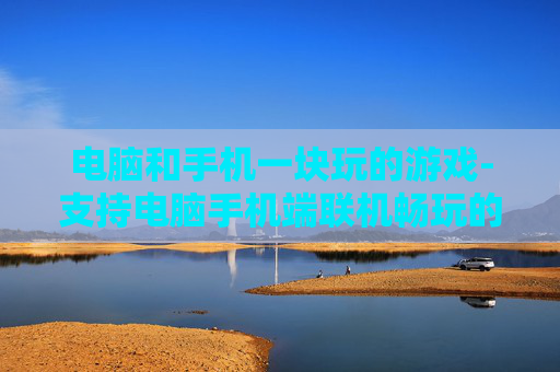 电脑和手机一块玩的游戏-支持电脑手机端联机畅玩的热门游戏 电脑和手机一块玩的游戏-支持电脑手机端联机畅玩的热门游戏