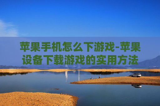 苹果手机怎么下游戏-苹果设备下载游戏的实用方法