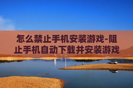 怎么禁止手机安装游戏-阻止手机自动下载并安装游戏的办法