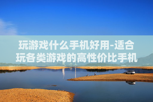 玩游戏什么手机好用-适合玩各类游戏的高性价比手机推荐 玩游戏什么手机好用-适合玩各类游戏的高性价比手机推荐