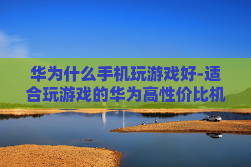 华为什么手机玩游戏好-适合玩游戏的华为高性价比机型推荐