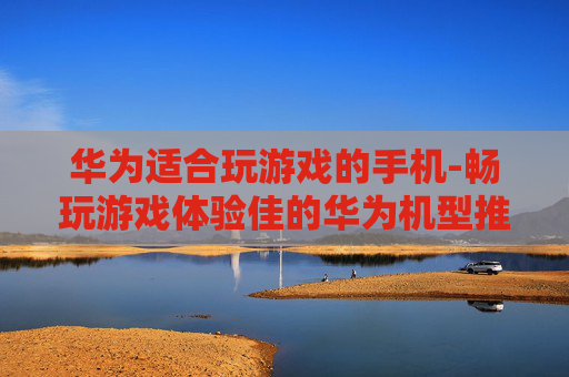 华为适合玩游戏的手机-畅玩游戏体验佳的华为机型推荐