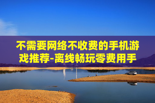 不需要网络不收费的手机游戏推荐-离线畅玩零费用手机游戏大搜罗