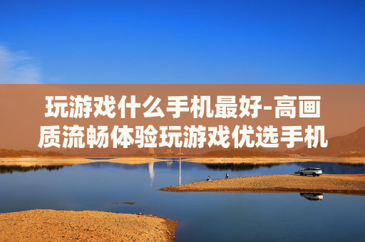 玩游戏什么手机最好-高画质流畅体验玩游戏优选手机