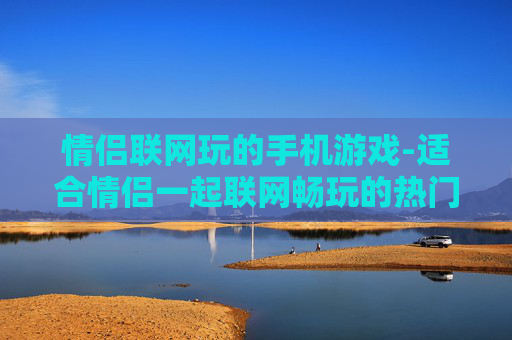 情侣联网玩的手机游戏-适合情侣一起联网畅玩的热门手游