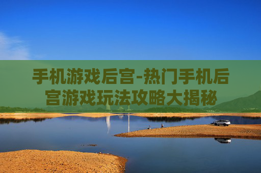 手机游戏后宫-热门手机后宫游戏玩法攻略大揭秘