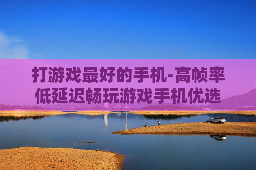 打游戏最好的手机-高帧率低延迟畅玩游戏手机优选 打游戏最好的手机-高帧率低延迟畅玩游戏手机优选