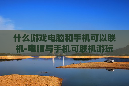 什么游戏电脑和手机可以联机-电脑与手机可联机游玩的热门游戏推荐