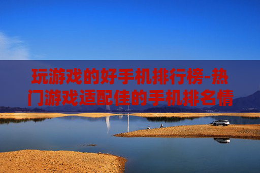 玩游戏的好手机排行榜-热门游戏适配佳的手机排名情况